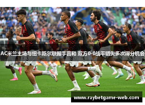 AC米兰主场与纽卡斯尔联握手言和 双方0-0战平错失多次得分机会