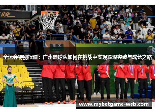 全运会特别报道：广州篮球队如何在挑战中实现辉煌突破与成长之路