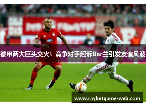 德甲两大巨头交火！竞争对手起诉Bar兰引发友谊风波