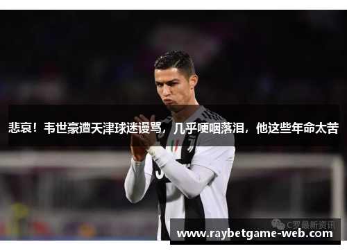 悲哀！韦世豪遭天津球迷谩骂，几乎哽咽落泪，他这些年命太苦