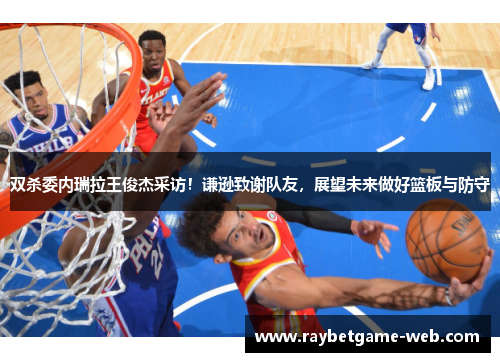 双杀委内瑞拉王俊杰采访！谦逊致谢队友，展望未来做好篮板与防守